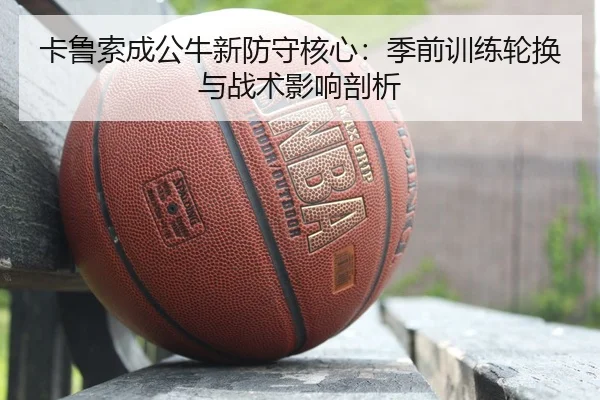 卡鲁索成公牛新防守核心：季前训练轮换与战术影响剖析